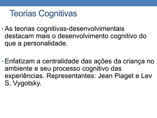 Teorias Cognitivas
• As teorias cognitivas-desenvolvimentais
destacam mais o desenvolvimento cognitivo do
que a personalidade.
• Enfatizam a centralidade das ações da criança no
ambiente e seu processo cognitivo das
experiências. Representantes: Jean Piaget e Lev
S. Vygotsky.
 
