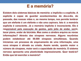 E a memória?
Existem dois sistemas básicos de memória: a implícita e a explícita. A
explícita é capaz de guardar acontecimentos do dia-a-dia, do
passado, das nossas vidas e, ao mesmo tempo, nos permite lembrar
que um elefante é um elefante e não uma capivara. Isto é: a memória
explícita é consciente. Já a memória implícita é inconsciente. Ela é
responsável pela execução de gestos, pelo jeito de andar, sorrir,
tocar piano, andar de bicicleta. Mas como o cérebro arquiva as novas
informações? Através das sinapses nervosas. Alguns neurônios
podem estabelecer até 50.000 sinapses simultâneas. Quando
iniciamos um processo de arquivamento de uma informação, uma
nova sinapse é ativada ou criada. Assim sendo, quanto maior o
número de sinapses, maior será a capacidade de memória. O sistema
nervoso apresenta uma plasticidade impressionante. Quer testá-la?
Então que tal exercitar a memória?
 