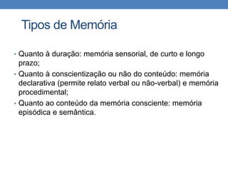 Tipos de Memória
• Quanto à duração: memória sensorial, de curto e longo
prazo;
• Quanto à conscientização ou não do conteúdo: memória
declarativa (permite relato verbal ou não-verbal) e memória
procedimental;
• Quanto ao conteúdo da memória consciente: memória
episódica e semântica.
 