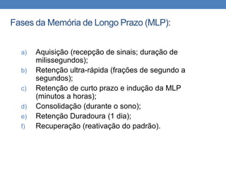 Fases da Memória de Longo Prazo (MLP):
a) Aquisição (recepção de sinais; duração de
milissegundos);
b) Retenção ultra-rápida (frações de segundo a
segundos);
c) Retenção de curto prazo e indução da MLP
(minutos a horas);
d) Consolidação (durante o sono);
e) Retenção Duradoura (1 dia);
f) Recuperação (reativação do padrão).
 