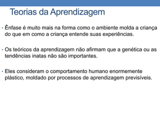 Teorias da Aprendizagem
• Ênfase é muito mais na forma como o ambiente molda a criança
do que em como a criança entende suas experiências.
• Os teóricos da aprendizagem não afirmam que a genética ou as
tendências inatas não são importantes.
• Eles consideram o comportamento humano enormemente
plástico, moldado por processos de aprendizagem previsíveis.
 