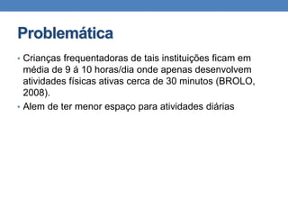 • Crianças frequentadoras de tais instituições ficam em
média de 9 á 10 horas/dia onde apenas desenvolvem
atividades físicas ativas cerca de 30 minutos (BROLO,
2008).
• Alem de ter menor espaço para atividades diárias
Problemática
 