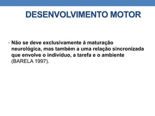DESENVOLVIMENTO MOTOR
• Não se deve exclusivamente á maturação
neurológica, mas também a uma relação sincronizada
que envolve o indivíduo, a tarefa e o ambiente
(BARELA 1997).
 