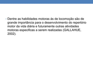 • Dentre as habilidades motoras ás de locomoção são de
grande importância para o desenvolvimento do repertório
motor da vida diária e futuramente outras atividades
motoras especificas a serem realizadas (GALLAHUE,
2002).
 