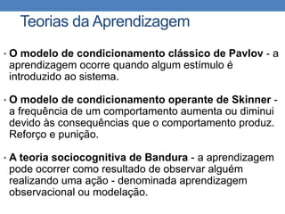 • O modelo de condicionamento clássico de Pavlov - a
aprendizagem ocorre quando algum estímulo é
introduzido ao sistema.
• O modelo de condicionamento operante de Skinner -
a frequência de um comportamento aumenta ou diminui
devido às consequências que o comportamento produz.
Reforço e punição.
• A teoria sociocognitiva de Bandura - a aprendizagem
pode ocorrer como resultado de observar alguém
realizando uma ação - denominada aprendizagem
observacional ou modelação.
Teorias da Aprendizagem
 