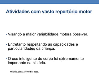 Atividades com vasto repertório motor
• Visando a maior variabilidade motora possível.
• Entretanto respeitando as capacidades e
particularidades da criança.
• O uso inteligente do corpo foi extremamente
importante na história.
FREIRE, 2002; ANTUNES, 2000.
 