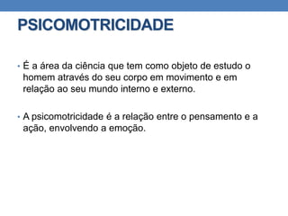 PSICOMOTRICIDADE
• É a área da ciência que tem como objeto de estudo o
homem através do seu corpo em movimento e em
relação ao seu mundo interno e externo.
• A psicomotricidade é a relação entre o pensamento e a
ação, envolvendo a emoção.
 