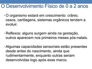 • O organismo estará em crescimento: crânio,
ossos, cartilagens, sistemas orgânicos tendem a
evoluir.
• Reflexos: alguns surgem ainda na gestação,
outros aparecem nos primeiros meses pós-natais.
• Algumas capacidades sensoriais estão presentes
desde antes do nascimento, ainda que
rudimentarmente, enquanto outras seriam
desenvolvidas logo após esse marco.
O Desenvolvimento Físico de 0 a 2 anos
 