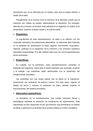 aminoácido que no es fabricado por el cuerpo, pero que se puede obtener a
través de la dieta.
Popularmente se le conoce como la hormona de la felicidad, puesto que al
reducirse sus niveles se pueden desencadenar la depresión. Sin embargo,
además de su función emocional, esta participa en la digestión, el control de la
temperatura corporal, el deseo sexual y el ciclo de sueño.
 Dopamina:
La popularidad de este neurotransmisor se debe a su relación con las
conductas adictivas y las sensaciones placenteras. La dopamina está implicado
en la habilidad de coordinación al hacer algunos movimientos musculares.
Además, participa en la regulación de la memoria y los procesos cognitivos
asociados al aprendizaje. Por ello, también tiene que ver con la capacidad para
tomar decisiones.
 Endorfinas:
En conjunto con la serotonina, estos neurotransmisores aumentan el
bienestar del organismo, sobre todo al recibir estímulos que aumentan el placer
y la energía. Las endorfinas están relacionadas con la prevención del
envejecimiento prematuro.
Las endorfinas son una droga natural que se libera en el organismo,
produciendo una sensación de euforia y placer. Por esta razón, mejoran el
estado de ánimo y reducen la sensación de dolor; también mejoran el
funcionamiento del sistema inmunitario.
 Adrenalina (epinefrina):
La adrenalina es un neurotransmisor que cumple funciones físicas y
psicológicas mediante la activación de mecanismos de supervivencia. Está
relacionada con las situaciones en las que tenemos que permanecer en estado
de alerta y participa en la actividad de la presión arterial y el ritmo circulatorio.
 
