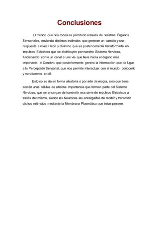 Conclusiones
El mundo que nos rodea es percibido a través de nuestros Órganos
Sensoriales, enviando distintos estímulos que generan un cambio y una
respuesta a nivel Físico y Químico que es posteriormente transformada en
Impulsos Eléctricos que se distribuyen por nuestro Sistema Nervioso,
funcionando como un canal o una vía que lleva hacia el órgano más
importante, el Cerebro, que posteriormente genera la información que da lugar
a la Percepción Sensorial, que nos permite interactuar con el mundo, conocerlo
y movilizarnos en él.
Esto no se da en forma aleatoria o por arte de magia, sino que tiene
acción unas células de altísima importancia que forman parte del Sistema
Nervioso, que se encargan de transmitir esa serie de Impulsos Eléctricos a
través del mismo, siendo las Neuronas las encargadas de recibir y transmitir
dichos estímulos mediante la Membrana Plasmática que éstas poseen.
 