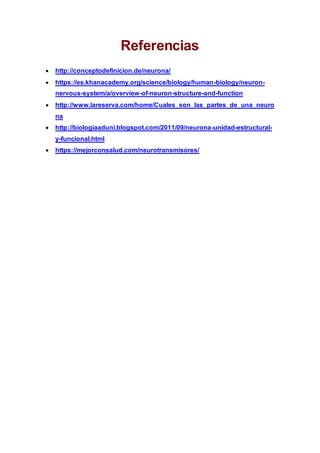 Referencias
 http://conceptodefinicion.de/neurona/
 https://es.khanacademy.org/science/biology/human-biology/neuron-
nervous-system/a/overview-of-neuron-structure-and-function
 http://www.lareserva.com/home/Cuales_son_las_partes_de_una_neuro
na
 http://biologiaaduni.blogspot.com/2011/09/neurona-unidad-estructural-
y-funcional.html
 https://mejorconsalud.com/neurotransmisores/
 