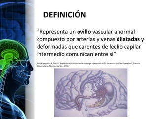 DEFINICIÓN
“Representa un ovillo vascular anormal
compuesto por arterias y venas dilatadas y
deformadas que carentes de lecho capilar
intermedio comunican entre sí”
Garza Mercado R, MAV´s Presentación de una serie quirurgica personal de 70 pacientes con MAV cerebral , Ciencia
Universitaria, Monterrey N.L., 1996
 