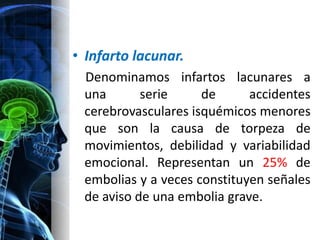 • Infarto lacunar.
 Denominamos infartos lacunares a
 una       serie     de      accidentes
 cerebrovasculares isquémicos menores
 que son la causa de torpeza de
 movimientos, debilidad y variabilidad
 emocional. Representan un 25% de
 embolias y a veces constituyen señales
 de aviso de una embolia grave.
 