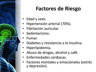 Factores de Riesgo
•   Edad y sexo.
•   Hipertensión arterial (70%).
•   Fibrilación auricular.
•   Sedentarismo.
•   Fumar.
•   Diabetes y resistencia a la insulina.
•   Hiperlipidemia.
•   Abuso de drogas, alcohol y café.
•   Enfermedades cardiacas.
•   Factores mentales y emocionales (estrés
    y depresión).
 