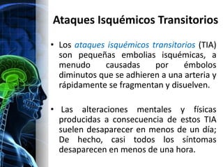 Ataques Isquémicos Transitorios
• Los ataques isquémicos transitorios (TIA)
  son pequeñas embolias isquémicas, a
  menudo     causadas     por     émbolos
  diminutos que se adhieren a una arteria y
  rápidamente se fragmentan y disuelven.

• Las alteraciones mentales y físicas
  producidas a consecuencia de estos TIA
  suelen desaparecer en menos de un día;
  De hecho, casi todos los síntomas
  desaparecen en menos de una hora.
 