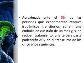 • Aproximadamente el 5% de las
  personas que experimentan ataques
  isquémicos transitorios sufren una
  embolia en cuestión de un mes y, si no
  reciben tratamiento, una tercera parte
  padecerán ACV en el transcurso de los
  cinco años siguientes.
 