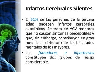 Infartos Cerebrales Silentes
• El 31% de las personas de la tercera
  edad padecen infartos cerebrales
  subclínicos. Se trata de ACV menores
  que no causan síntomas perceptibles y
  que, sin embargo, contribuyen en gran
  medida al deterioro de las facultades
  mentales de los mayores.
• Los     fumadores     e    hipertensos
  constituyen dos grupos de riesgo
  considerable.
 