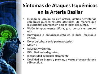 Síntomas de Ataques Isquémicos
      en la Arteria Basilar
•   Cuando se localiza en esta arteria, ambos hemisferios
    cerebrales pueden resultar afectados, de manera que
    los síntomas aparecen en ambos lados del cuerpo.
•   Visión temporalmente difusa, gris, borrosa en ambos
    ojos.
•   Hormigueo o entumecimiento en la boca, mejillas o
    encías.
•   Dolor de cabeza en la parte posterior.
•   Mareos.
•   Náuseas y vómitos.
•   Dificultad en la deglución.
•   Incapacidad de hablar claramente.
•   Debilidad en brazos y piernas, a veces provocando una
    súbita caída.
 