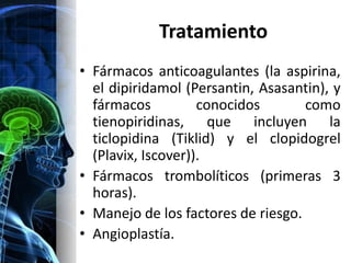 Tratamiento
• Fármacos anticoagulantes (la aspirina,
  el dipiridamol (Persantin, Asasantin), y
  fármacos          conocidos       como
  tienopiridinas, que incluyen la
  ticlopidina (Tiklid) y el clopidogrel
  (Plavix, Iscover)).
• Fármacos trombolíticos (primeras 3
  horas).
• Manejo de los factores de riesgo.
• Angioplastía.
 