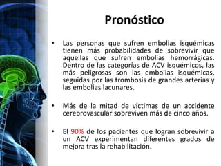 Pronóstico
•   Las personas que sufren embolias isquémicas
    tienen más probabilidades de sobrevivir que
    aquellas que sufren embolias hemorrágicas.
    Dentro de las categorías de ACV isquémicos, las
    más peligrosas son las embolias isquémicas,
    seguidas por las trombosis de grandes arterias y
    las embolias lacunares.

•   Más de la mitad de víctimas de un accidente
    cerebrovascular sobreviven más de cinco años.

•   El 90% de los pacientes que logran sobrevivir a
    un ACV experimentan diferentes grados de
    mejora tras la rehabilitación.
 