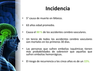 Incidencia
•   5° causa de muerte en México.

•   63 años edad promedio.

•   Causa el 80 % de los accidentes cerebro vasculares.

•   Un tercio de todos los accidentes cerebro vasculares
    son mortales en los primeros 30 días.

•   Las personas que sufren embolias isquémicas tienen
    más probabilidades de sobrevivir que aquellas que
    sufren embolias hemorrágicas.

•   El riesgo de recurrencia a los cinco años es de un 22%.
 