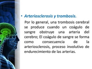 • Arteriosclerosis y trombosis.
 Por lo general, una trombosis cerebral
 se produce cuando un coágulo de
 sangre obstruye una arteria del
 cerebro; El coágulo de sangre se forma
 como       consecuencia       de      la
 arteriosclerosis, proceso involutivo de
 endurecimiento de las arterias.
 