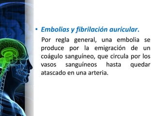• Embolias y fibrilación auricular.
 Por regla general, una embolia se
 produce por la emigración de un
 coágulo sanguíneo, que circula por los
 vasos sanguíneos hasta quedar
 atascado en una arteria.
 