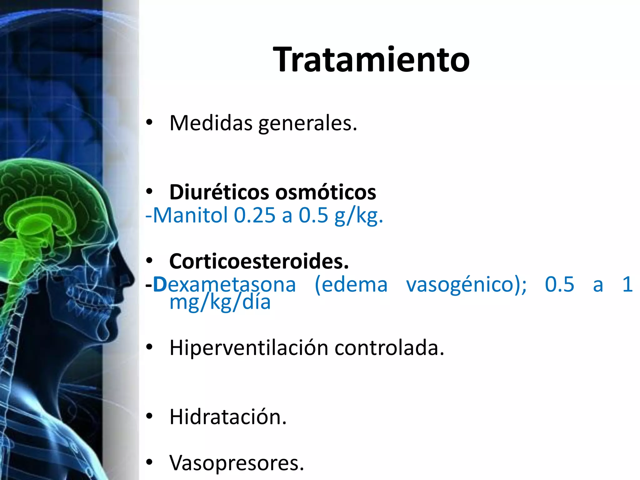 Tratamiento
• Medidas generales.

• Diuréticos osmóticos
-Manitol 0.25 a 0.5 g/kg.
• Corticoesteroides.
-Dexametasona (edema vasogénico); 0.5 a 1
  mg/kg/día
• Hiperventilación controlada.

• Hidratación.
• Vasopresores.
 