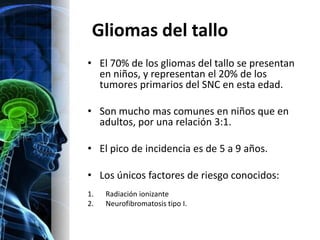 Gliomas del tallo
• El 70% de los gliomas del tallo se presentan
  en niños, y representan el 20% de los
  tumores primarios del SNC en esta edad.

• Son mucho mas comunes en niños que en
  adultos, por una relación 3:1.

• El pico de incidencia es de 5 a 9 años.

• Los únicos factores de riesgo conocidos:
1.   Radiación ionizante
2.   Neurofibromatosis tipo I.
 