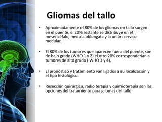 Gliomas del tallo
• Aproximadamente el 80% de los gliomas en tallo surgen
  en el puente, el 20% restante se distribuye en el
  mesencéfalo, medula oblongata y la unión cervico-
  medular.

• El 80% de los tumores que aparecen fuera del puente, son
  de bajo grado (WHO 1 y 2) el otro 20% corresponderían a
  tumores de alto grado ( WHO 3 y 4).

• El pronóstico y tratamiento van ligados a su localización y
  el tipo histológico.

• Resección quirúrgica, radio terapia y quimioterapia son las
  opciones del tratamiento para gliomas del tallo.
 