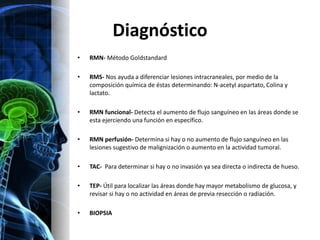 Diagnóstico
•   RMN- Método Goldstandard

•   RMS- Nos ayuda a diferenciar lesiones intracraneales, por medio de la
    composición química de éstas determinando: N-acetyl aspartato, Colina y
    lactato.

•   RMN funcional- Detecta el aumento de flujo sanguíneo en las áreas donde se
    esta ejerciendo una función en específico.

•   RMN perfusión- Determina si hay o no aumento de flujo sanguíneo en las
    lesiones sugestivo de malignización o aumento en la actividad tumoral.

•   TAC- Para determinar si hay o no invasión ya sea directa o indirecta de hueso.

•   TEP- Útil para localizar las áreas donde hay mayor metabolismo de glucosa, y
    revisar si hay o no actividad en áreas de previa resección o radiación.

•   BIOPSIA
 