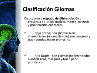 Clasificación Gliomas
De acuerdo a el grado de diferenciación :
  presencia de atípia nuclear, mitosis, necrosis
  y proliferación endotelial.

        Bajo Grado- Son gliomas bien
    diferenciados (no anaplásicos) son benignos y
    traen consigo mejor pronostico.



        Alto Grado- Son gliomas indiferenciados
    o anaplásicos, malignos y traen peor
    pronóstico.
 
