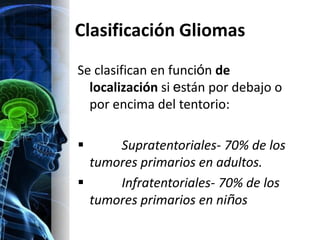 Clasificación Gliomas
Se clasifican en función de
  localización si están por debajo o
  por encima del tentorio:

     Supratentoriales- 70% de los
  tumores primarios en adultos.
     Infratentoriales- 70% de los
  tumores primarios en niños
 