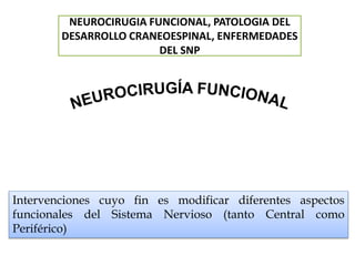 Intervenciones cuyo fin es modificar diferentes aspectos
funcionales del Sistema Nervioso (tanto Central como
Periférico)
NEUROCIRUGIA FUNCIONAL, PATOLOGIA DEL
DESARROLLO CRANEOESPINAL, ENFERMEDADES
DEL SNP
 