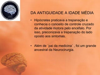 DA ANTIGUIDADE A IDADE MÉDIA
• Hipócrates praticava a trepanação e
conhecia o conceito de controle cruzado
da atividade motora pelo encéfalo. Por
isso, preconizava a trepanação do lado
oposto aos sintomas.
• Além de ´pai da medicina´ , foi um grande
ancestral da Neurocirurgia.
 