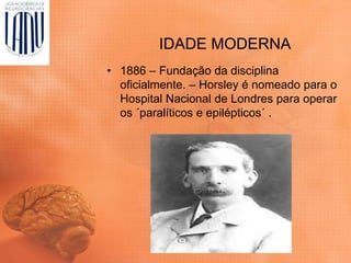 IDADE MODERNA
• 1886 – Fundação da disciplina
oficialmente. – Horsley é nomeado para o
Hospital Nacional de Londres para operar
os ´paralíticos e epilépticos´ .
 
