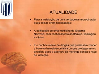 ATUALIDADE
• Para a instalação de uma verdadeira neurocirurgia,
duas coisas eram necessárias:
• A edificação de uma medicina do Sistema
Nervoso, com conhecimento anatômico, fisiológico
e clínico.
• E o conhecimento de drogas que pudessem vencer
a barreira hematoencefálica ou que protegessem o
encéfalo após a abertura da meninge contra o risco
de infecção.
 