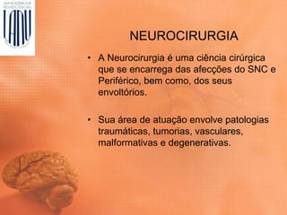 NEUROCIRURGIA
• A Neurocirurgia é uma ciência cirúrgica
que se encarrega das afecções do SNC e
Periférico, bem como, dos seus
envoltórios.
• Sua área de atuação envolve patologias
traumáticas, tumorias, vasculares,
malformativas e degenerativas.
 