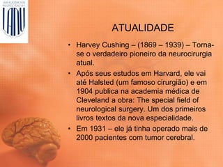 ATUALIDADE
• Harvey Cushing – (1869 – 1939) – Torna-
se o verdadeiro pioneiro da neurocirurgia
atual.
• Após seus estudos em Harvard, ele vai
até Halsted (um famoso cirurgião) e em
1904 publica na academia médica de
Cleveland a obra: The special field of
neurological surgery. Um dos primeiros
livros textos da nova especialidade.
• Em 1931 – ele já tinha operado mais de
2000 pacientes com tumor cerebral.
 
