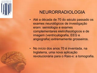 NEURORRADIOLOGIA
• Até a década de 70 do século passado os
exames neurológicos de investigação
eram: semiologia e exames
complementares eletrofisiológicos e de
imagem (ventriculografia, EEG e
angiografia) extremamente grosseiros.
• No início dos anos 70 é inventada, na
Inglaterra, uma nova aplicação
revolucionária para o Raio-x: a tomografia.
 