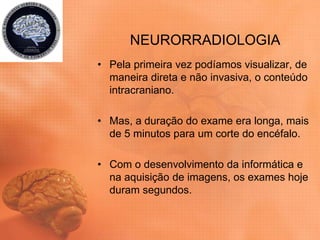 NEURORRADIOLOGIA
• Pela primeira vez podíamos visualizar, de
maneira direta e não invasiva, o conteúdo
intracraniano.
• Mas, a duração do exame era longa, mais
de 5 minutos para um corte do encéfalo.
• Com o desenvolvimento da informática e
na aquisição de imagens, os exames hoje
duram segundos.
 