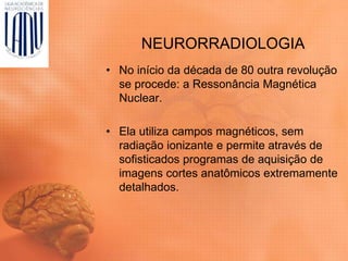 NEURORRADIOLOGIA
• No início da década de 80 outra revolução
se procede: a Ressonância Magnética
Nuclear.
• Ela utiliza campos magnéticos, sem
radiação ionizante e permite através de
sofisticados programas de aquisição de
imagens cortes anatômicos extremamente
detalhados.
 
