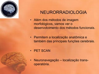 NEURORRADIOLOGIA
• Além dos métodos de imagem
morfológicos, vamos ver o
desenvolvimento dos métodos funcionais.
• Permitem a localização anatômica e
também das principais funções cerebrais.
• PET SCAN
• Neuronavegação – localização trans-
operatória.
 