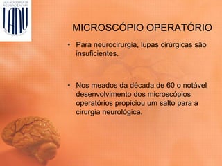 MICROSCÓPIO OPERATÓRIO
• Para neurocirurgia, lupas cirúrgicas são
insuficientes.
• Nos meados da década de 60 o notável
desenvolvimento dos microscópios
operatórios propiciou um salto para a
cirurgia neurológica.
 