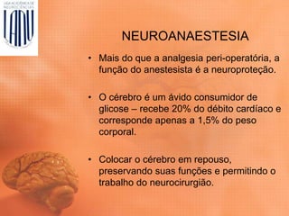 NEUROANAESTESIA
• Mais do que a analgesia peri-operatória, a
função do anestesista é a neuroproteção.
• O cérebro é um ávido consumidor de
glicose – recebe 20% do débito cardíaco e
corresponde apenas a 1,5% do peso
corporal.
• Colocar o cérebro em repouso,
preservando suas funções e permitindo o
trabalho do neurocirurgião.
 