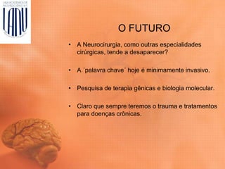 O FUTURO
• A Neurocirurgia, como outras especialidades
cirúrgicas, tende a desaparecer?
• A ´palavra chave´ hoje é minimamente invasivo.
• Pesquisa de terapia gênicas e biologia molecular.
• Claro que sempre teremos o trauma e tratamentos
para doenças crônicas.
 