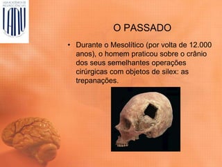 O PASSADO
• Durante o Mesolítico (por volta de 12.000
anos), o homem praticou sobre o crânio
dos seus semelhantes operações
cirúrgicas com objetos de silex: as
trepanações.
 