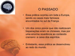 O PASSADO
• Essa prática ocorreu em toda a Europa,
sendo os casos mais famosos
encontrados no sul da França.
• Um dos único povos que não realizavam
trepanações eram os chineses, mas por
uma enorme reverência ao conteúdo
craniano: a caixa dos espíritos.
• Entretanto, essa prática se desenvolveu
ao redo do mundo.
 