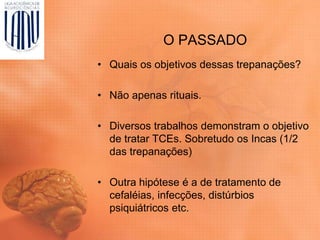 O PASSADO
• Quais os objetivos dessas trepanações?
• Não apenas rituais.
• Diversos trabalhos demonstram o objetivo
de tratar TCEs. Sobretudo os Incas (1/2
das trepanações)
• Outra hipótese é a de tratamento de
cefaléias, infecções, distúrbios
psiquiátricos etc.
 