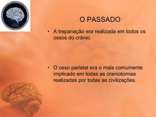 O PASSADO
• A trepanação era realizada em todos os
ossos do crânio.
• O osso parietal era o mais comumente
implicado em todas as craniotomias
realizadas por todas as civilizações.
 
